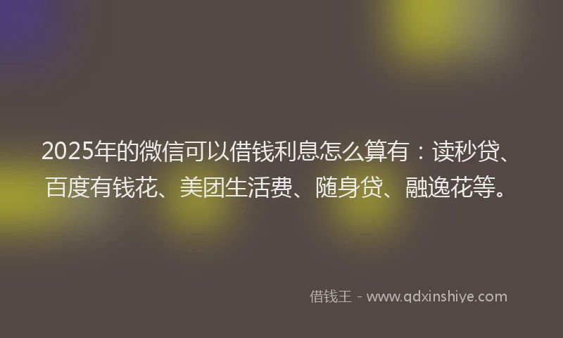 2025年的微信可以借钱利息怎么算有：读秒贷、百度有钱花、美团生活费、随身贷、融逸花等。