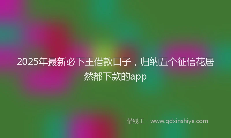 2025年最新必下王借款口子，归纳五个征信花居然都下款的app