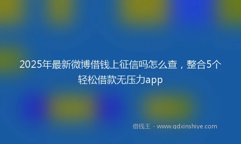 2025年最新微博借钱上征信吗怎么查，整合5个轻松借款无压力app