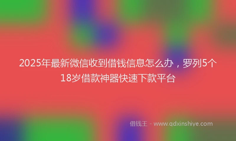 2025年最新微信收到借钱信息怎么办，罗列5个18岁借款神器快速下款平台