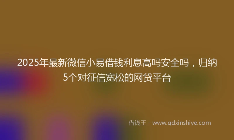 2025年最新微信小易借钱利息高吗安全吗，归纳5个对征信宽松的网贷平台