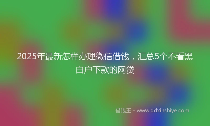 2025年最新怎样办理微信借钱，汇总5个不看黑白户下款的网贷