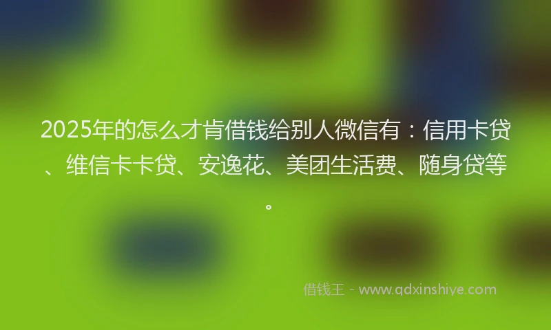 2025年的怎么才肯借钱给别人微信有：信用卡贷、维信卡卡贷、安逸花、美团生活费、随身贷等。