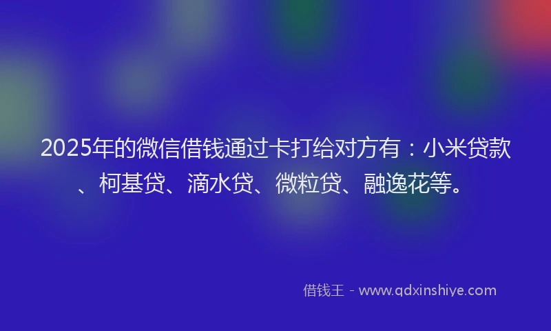 2025年的微信借钱通过卡打给对方有：小米贷款、柯基贷、滴水贷、微粒贷、融逸花等。