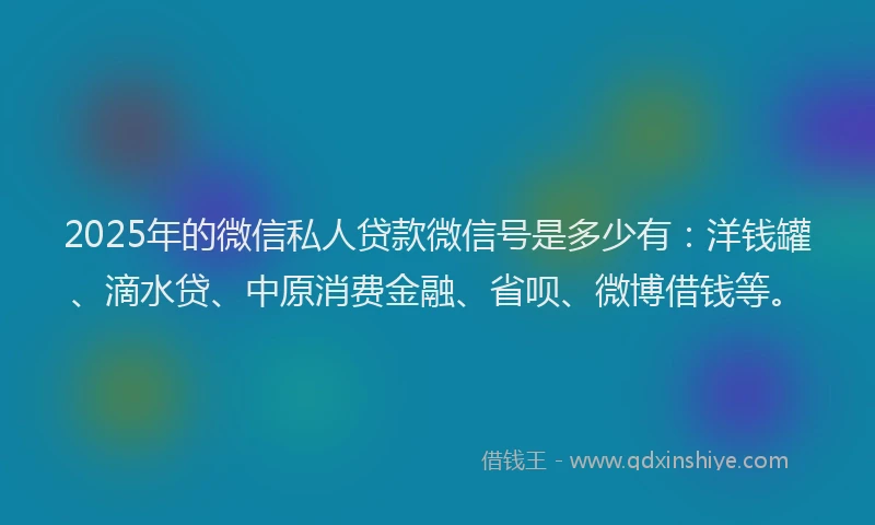 2025年的微信私人贷款微信号是多少有：洋钱罐、滴水贷、中原消费金融、省呗、微博借钱等。