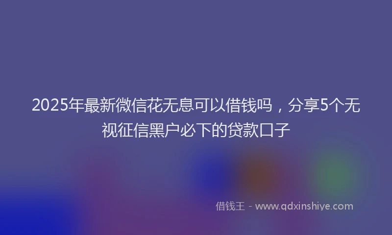 2025年最新微信花无息可以借钱吗，分享5个无视征信黑户必下的贷款口子