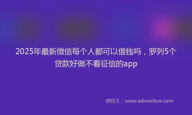 2025年最新微信每个人都可以借钱吗，罗列5个贷款好做不看征信的app