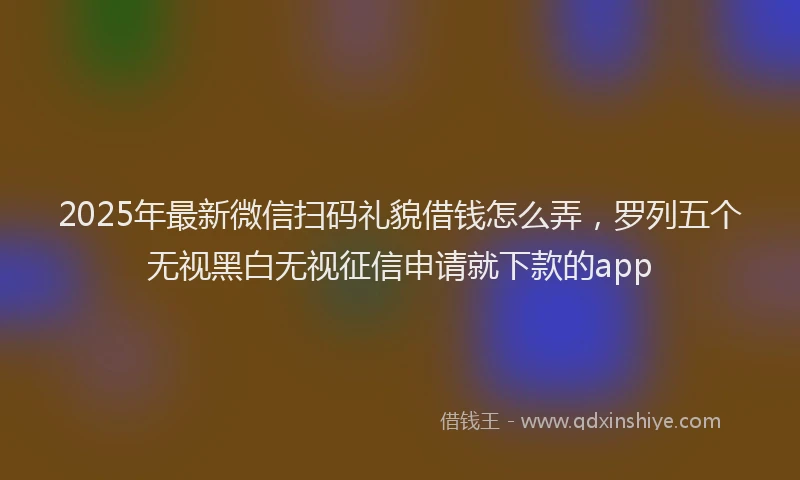 2025年最新微信扫码礼貌借钱怎么弄，罗列五个无视黑白无视征信申请就下款的app