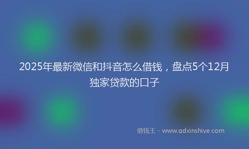 2025年最新微信和抖音怎么借钱，盘点5个12月独家贷款的口子