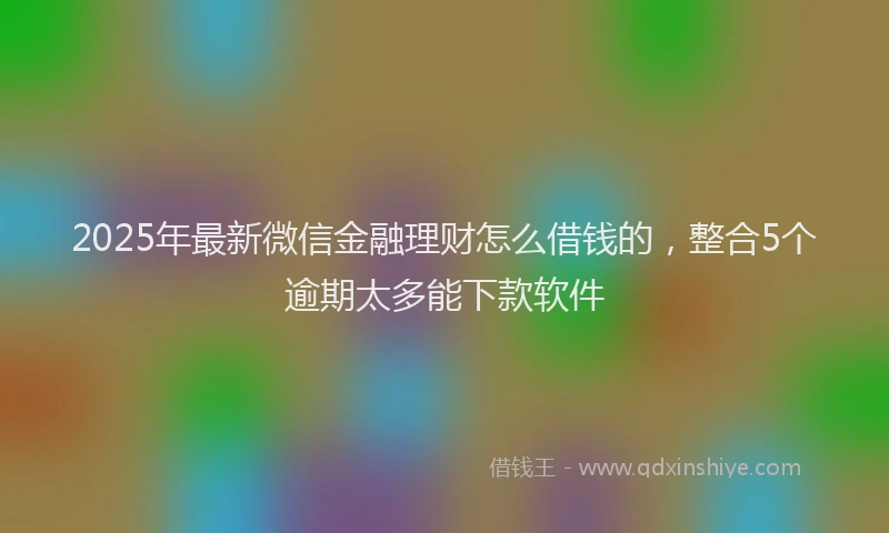 2025年最新微信金融理财怎么借钱的，整合5个逾期太多能下款软件
