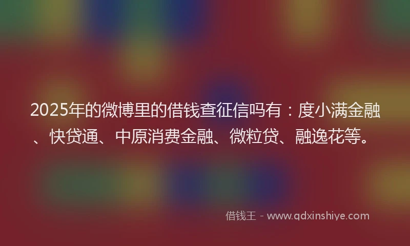 2025年的微博里的借钱查征信吗有：度小满金融、快贷通、中原消费金融、微粒贷、融逸花等。