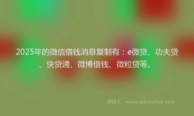 2025年的微信借钱消息复制有：e微贷、功夫贷、快贷通、微博借钱、微粒贷等。