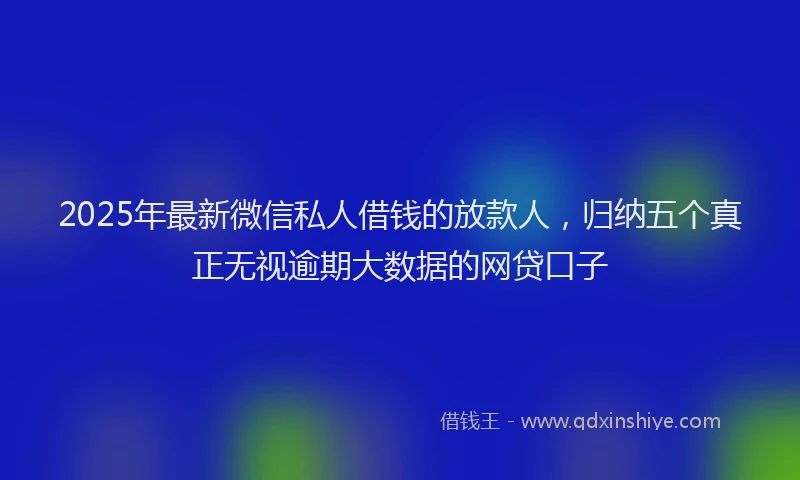 2025年最新微信私人借钱的放款人，归纳五个真正无视逾期大数据的网贷口子