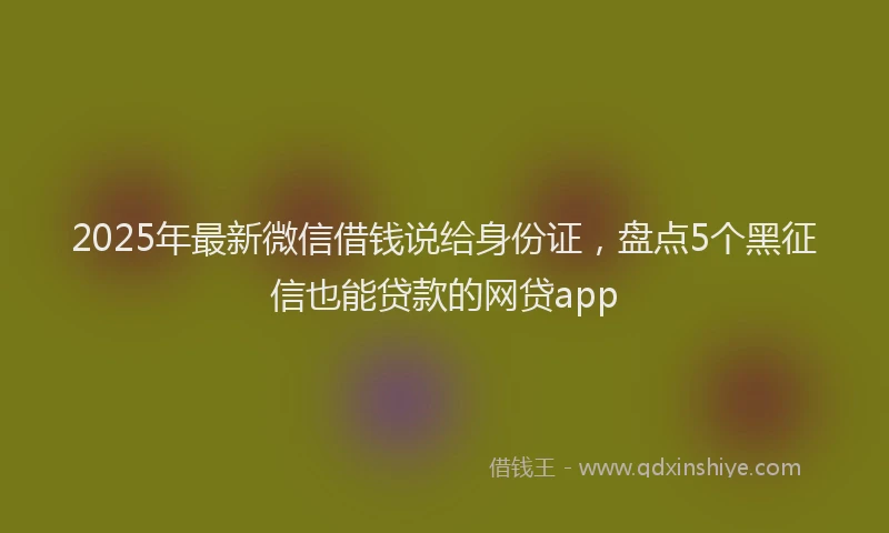 2025年最新微信借钱说给身份证，盘点5个黑征信也能贷款的网贷app