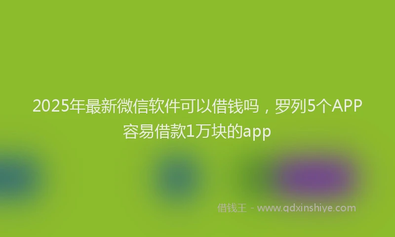 2025年最新微信软件可以借钱吗，罗列5个APP容易借款1万块的app