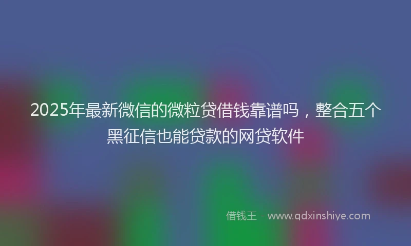 2025年最新微信的微粒贷借钱靠谱吗，整合五个黑征信也能贷款的网贷软件