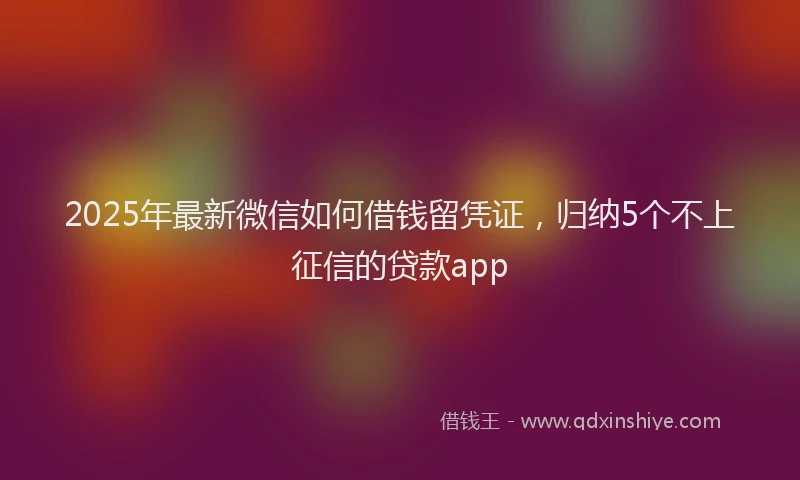 2025年最新微信如何借钱留凭证，归纳5个不上征信的贷款app
