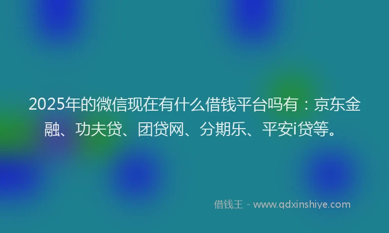 2025年的微信现在有什么借钱平台吗有：京东金融、功夫贷、团贷网、分期乐、平安i贷等。