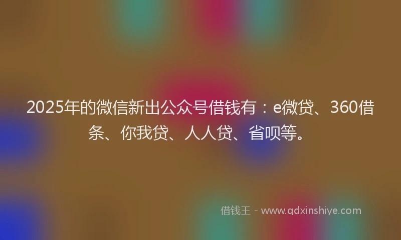 2025年的微信新出公众号借钱有：e微贷、360借条、你我贷、人人贷、省呗等。