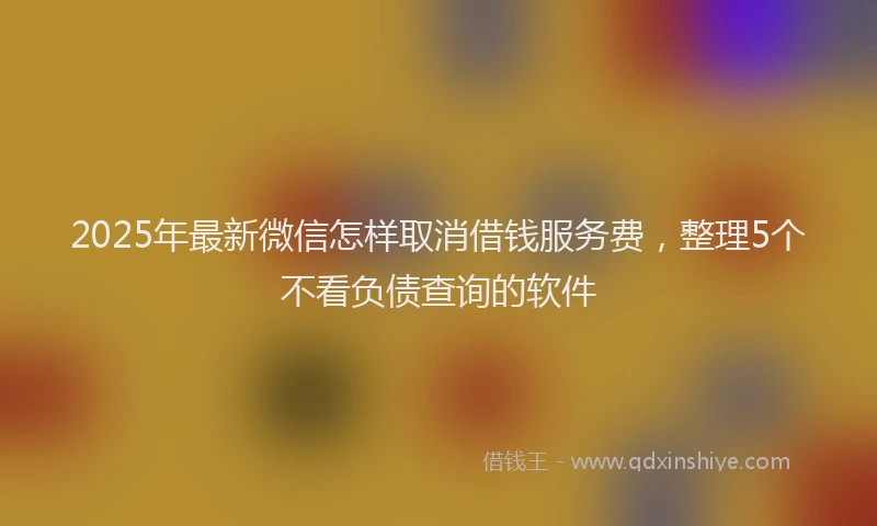 2025年最新微信怎样取消借钱服务费，整理5个不看负债查询的软件