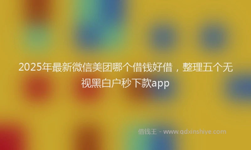 2025年最新微信美团哪个借钱好借，整理五个无视黑白户秒下款app