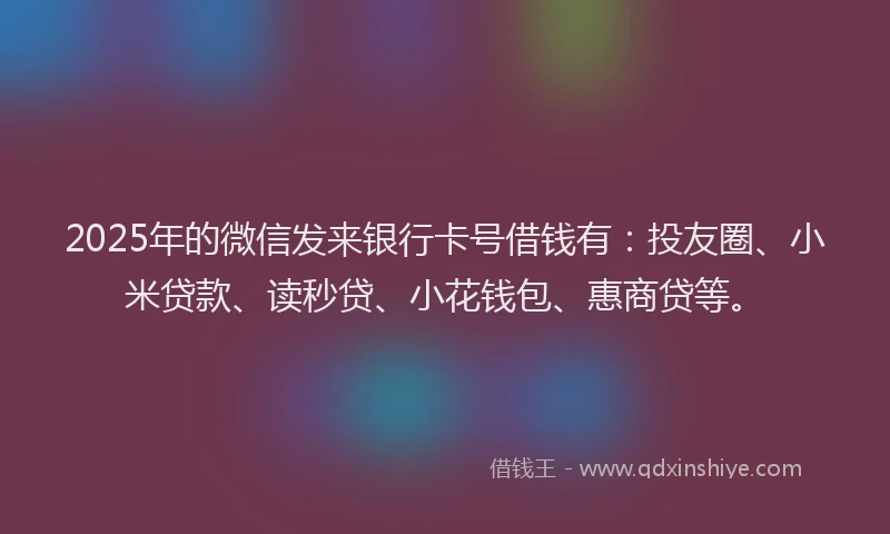 2025年的微信发来银行卡号借钱有：投友圈、小米贷款、读秒贷、小花钱包、惠商贷等。