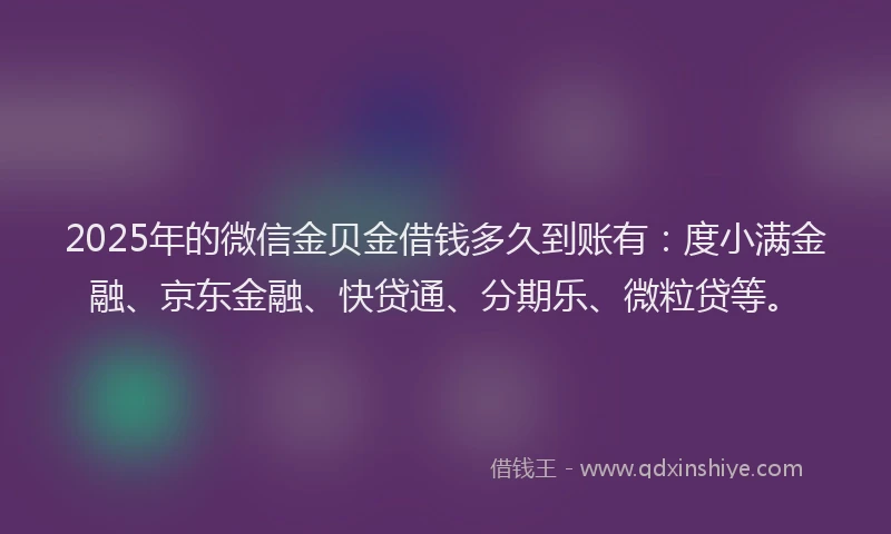 2025年的微信金贝金借钱多久到账有：度小满金融、京东金融、快贷通、分期乐、微粒贷等。