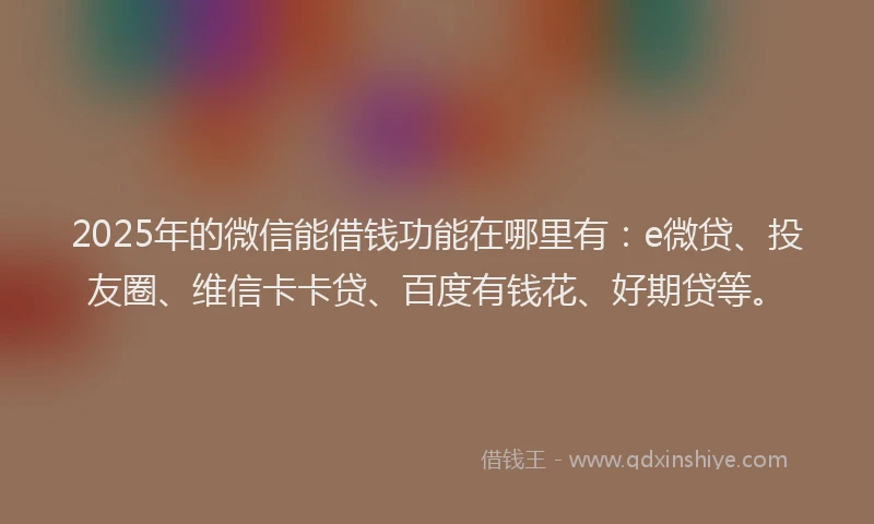 2025年的微信能借钱功能在哪里有：e微贷、投友圈、维信卡卡贷、百度有钱花、好期贷等。