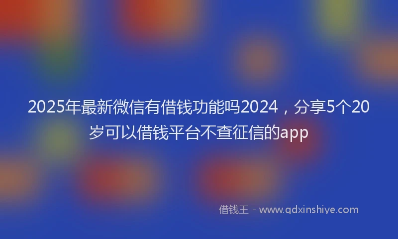2025年最新微信有借钱功能吗2024，分享5个20岁可以借钱平台不查征信的app