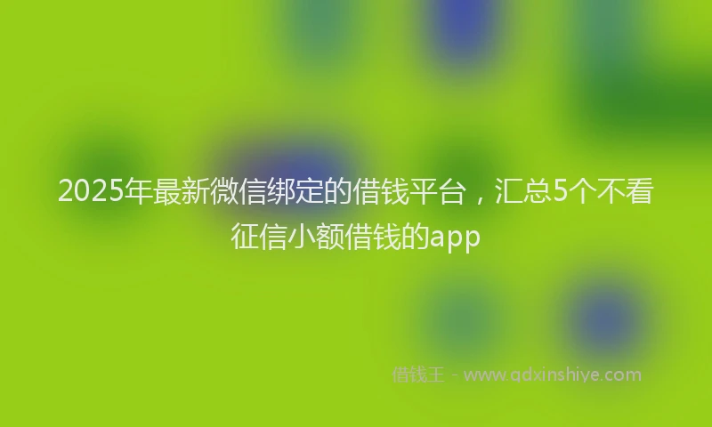 2025年最新微信绑定的借钱平台，汇总5个不看征信小额借钱的app