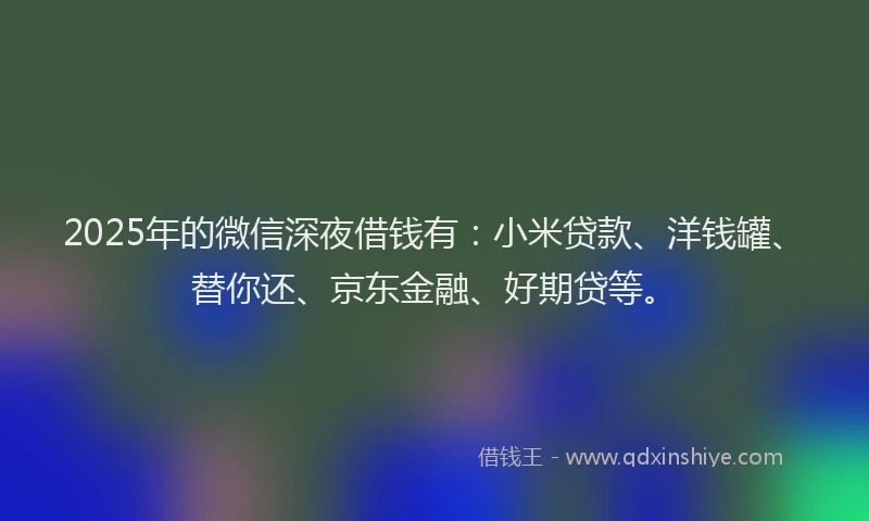 2025年的微信深夜借钱有：小米贷款、洋钱罐、替你还、京东金融、好期贷等。