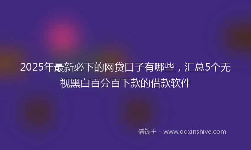 2025年最新必下的网贷口子有哪些，汇总5个无视黑白百分百下款的借款软件