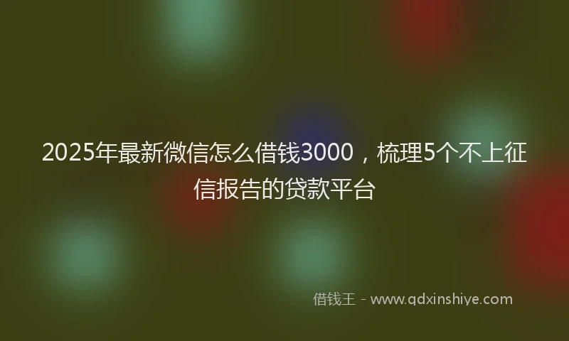 2025年最新微信怎么借钱3000，梳理5个不上征信报告的贷款平台