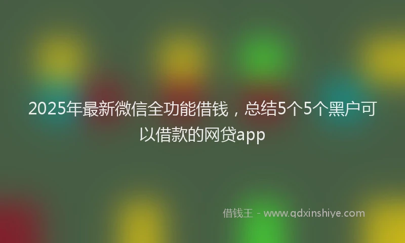 2025年最新微信全功能借钱，总结5个5个黑户可以借款的网贷app