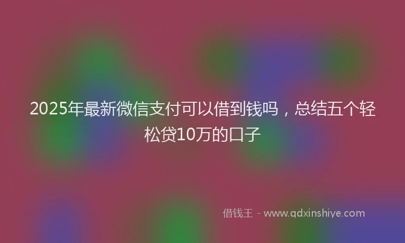 2025年最新微信支付可以借到钱吗，总结五个轻松贷10万的口子
