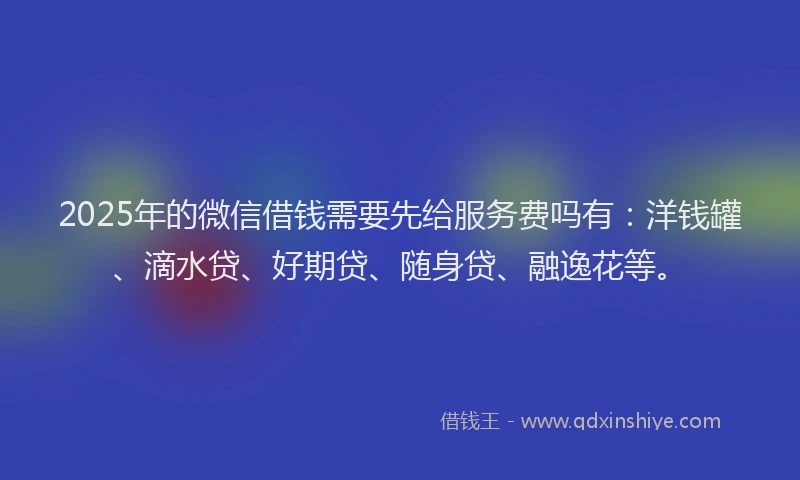 2025年的微信借钱需要先给服务费吗有：洋钱罐、滴水贷、好期贷、随身贷、融逸花等。