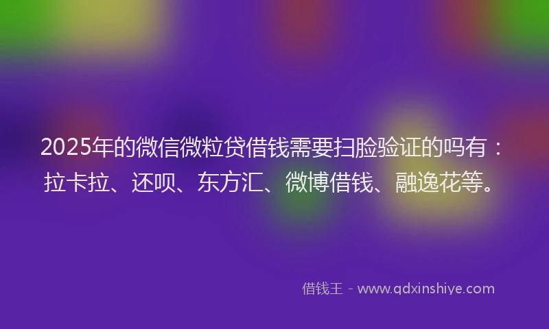 2025年的微信微粒贷借钱需要扫脸验证的吗有：拉卡拉、还呗、东方汇、微博借钱、融逸花等。