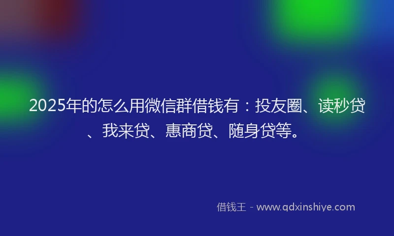 2025年的怎么用微信群借钱有：投友圈、读秒贷、我来贷、惠商贷、随身贷等。