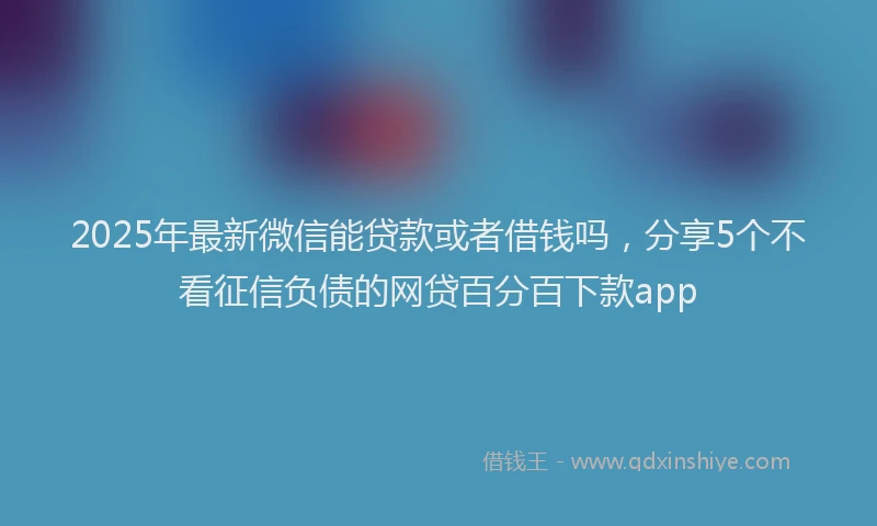 2025年最新微信能贷款或者借钱吗，分享5个不看征信负债的网贷百分百下款app