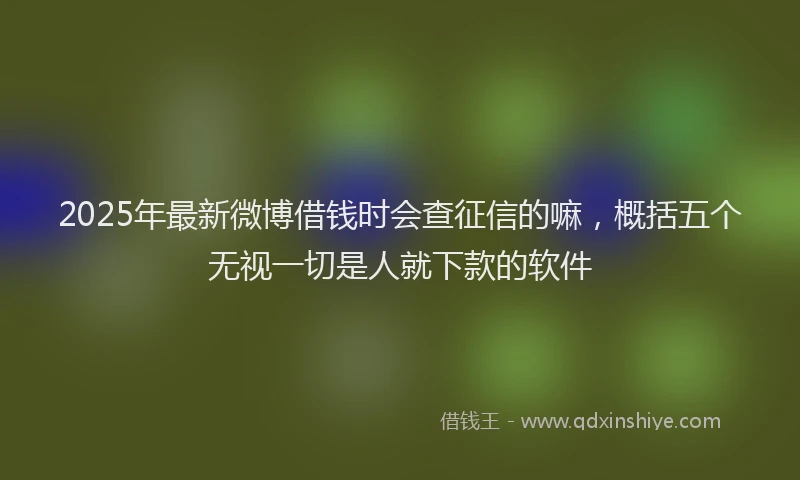 2025年最新微博借钱时会查征信的嘛，概括五个无视一切是人就下款的软件