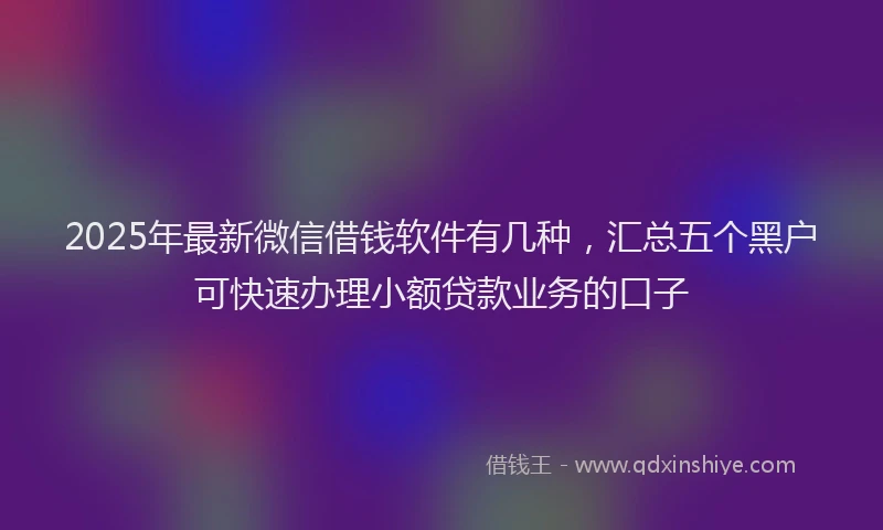 2025年最新微信借钱软件有几种，汇总五个黑户可快速办理小额贷款业务的口子