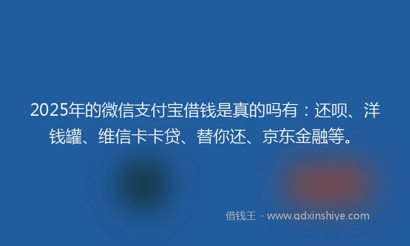 2025年的微信支付宝借钱是真的吗有：还呗、洋钱罐、维信卡卡贷、替你还、京东金融等。