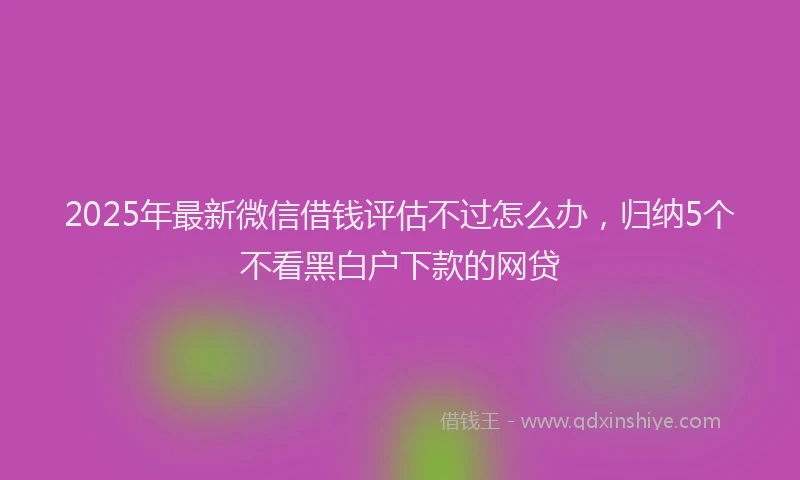 2025年最新微信借钱评估不过怎么办，归纳5个不看黑白户下款的网贷