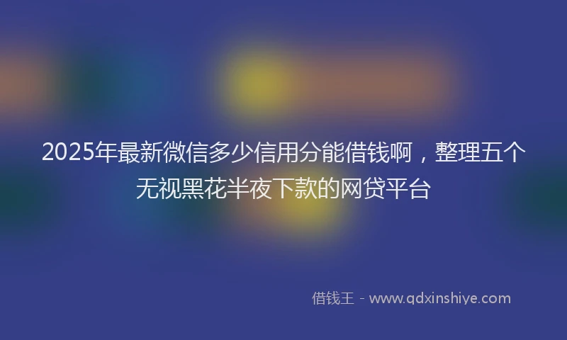 2025年最新微信多少信用分能借钱啊，整理五个无视黑花半夜下款的网贷平台