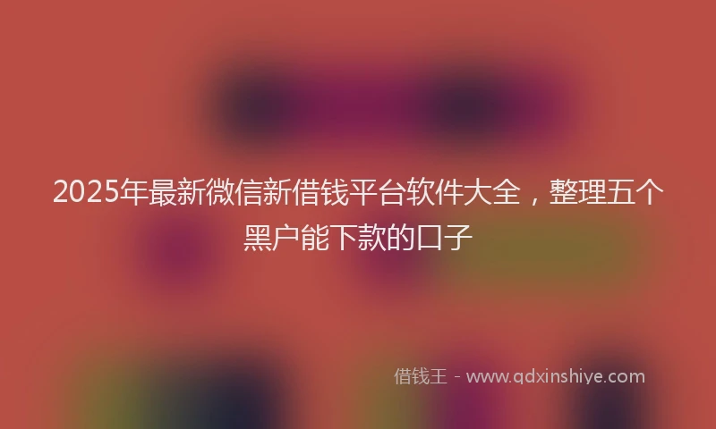 2025年最新微信新借钱平台软件大全，整理五个黑户能下款的口子