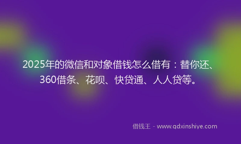 2025年的微信和对象借钱怎么借有：替你还、360借条、花呗、快贷通、人人贷等。