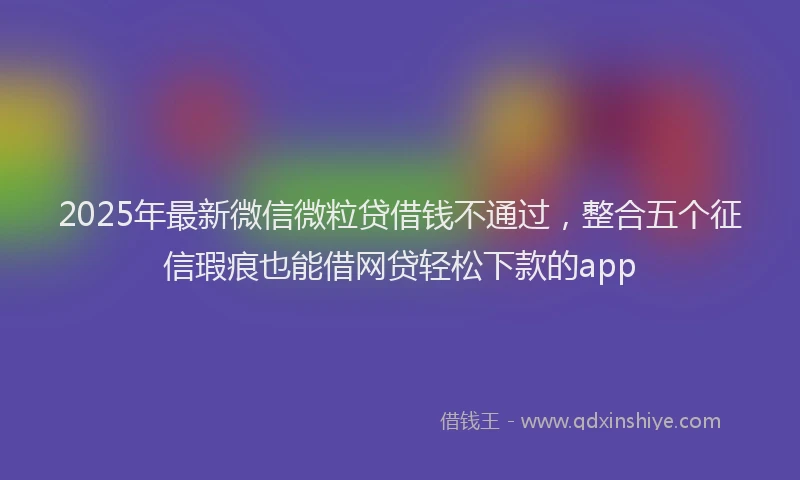 2025年最新微信微粒贷借钱不通过，整合五个征信瑕疵也能借网贷轻松下款的app
