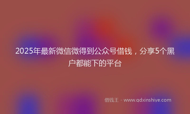 2025年最新微信微得到公众号借钱，分享5个黑户都能下的平台