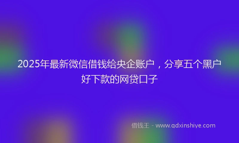 2025年最新微信借钱给央企账户，分享五个黑户好下款的网贷口子