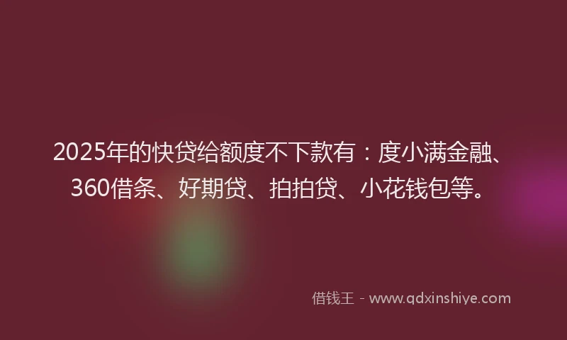 2025年的快贷给额度不下款有：度小满金融、360借条、好期贷、拍拍贷、小花钱包等。